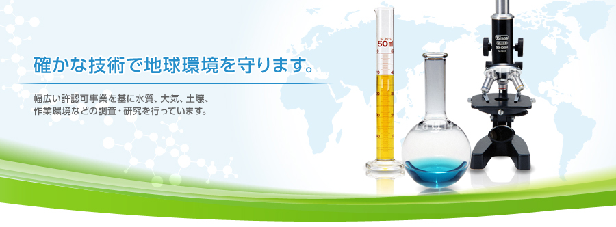 確かな技術で地球環境を守ります。　幅広い許認可事業を基に水質、大気、土壌、作業環境などの調査・研究を行っています。